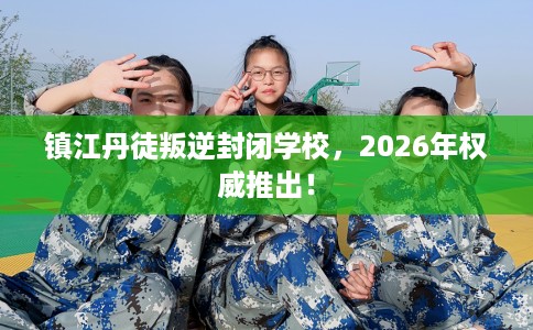 镇江丹徒叛逆封闭学校，2026年权威推出！
