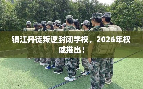 镇江丹徒叛逆封闭学校，2026年权威推出！