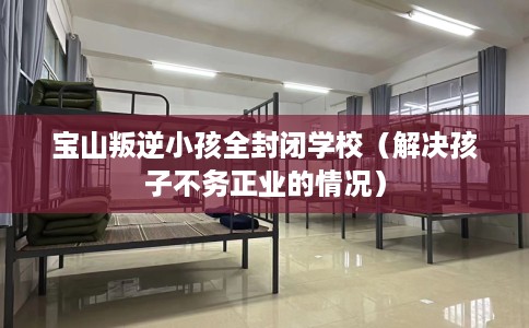 宝山叛逆小孩全封闭学校（解决孩子不务正业的情况）