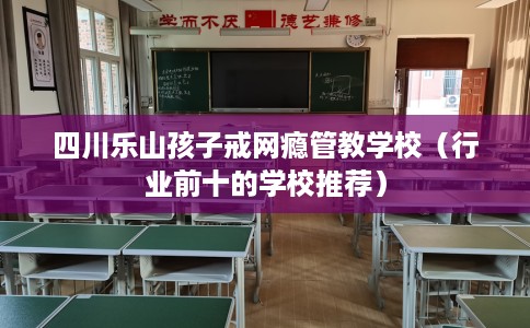 四川乐山孩子戒网瘾管教学校（行业前十的学校推荐）