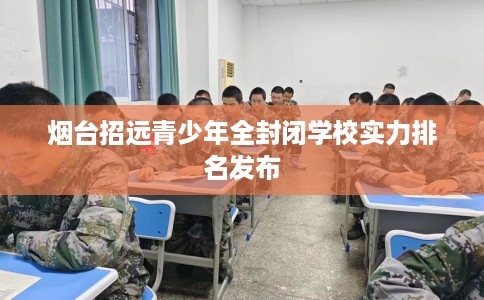 烟台招远青少年全封闭学校实力排名发布
