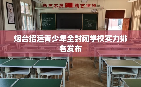 烟台招远青少年全封闭学校实力排名发布