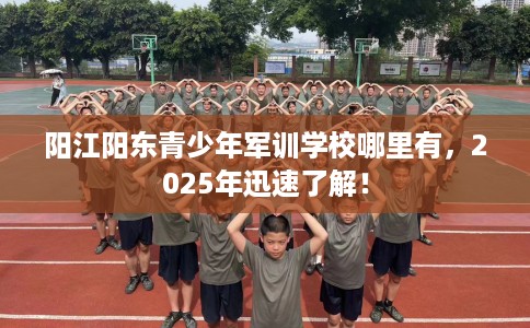 阳江阳东青少年军训学校哪里有，2025年迅速了解！