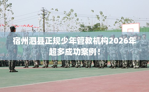 宿州泗县正规少年管教机构2026年超多成功案例！