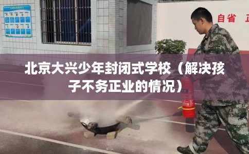 北京大兴少年封闭式学校（解决孩子不务正业的情况）