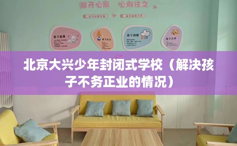 北京大兴少年封闭式学校（解决孩子不务正业的情况）