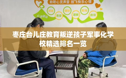 枣庄台儿庄教育叛逆孩子军事化学校精选排名一览