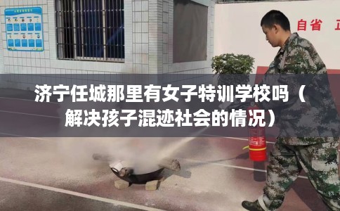 济宁任城那里有女子特训学校吗（解决孩子混迹社会的情况）