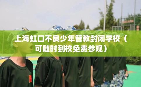 上海虹口不良少年管教封闭学校（可随时到校免费参观）