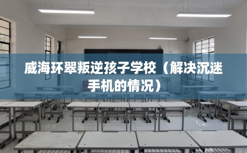 威海环翠叛逆孩子学校（解决沉迷手机的情况）