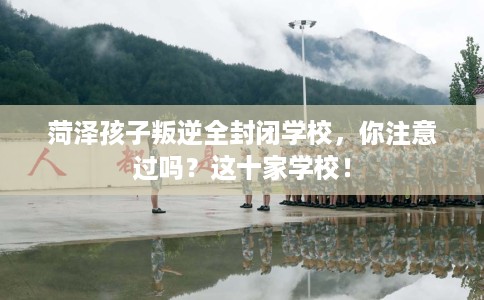 菏泽孩子叛逆全封闭学校，你注意过吗？这十家学校！