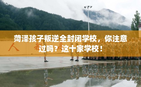 菏泽孩子叛逆全封闭学校，你注意过吗？这十家学校！