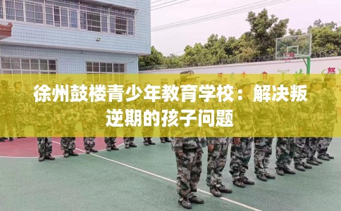 徐州鼓楼青少年教育学校：解决叛逆期的孩子问题