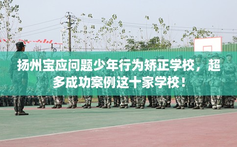 扬州宝应问题少年行为矫正学校，超多成功案例这十家学校！