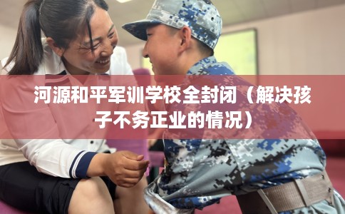 河源和平军训学校全封闭（解决孩子不务正业的情况）