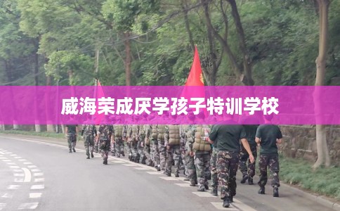 威海荣成厌学孩子特训学校