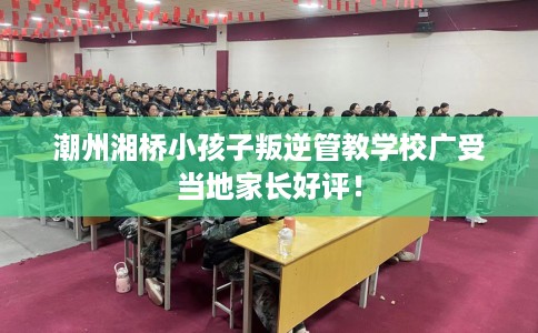 潮州湘桥小孩子叛逆管教学校广受当地家长好评！