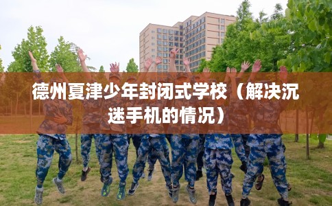 德州夏津少年封闭式学校（解决沉迷手机的情况）