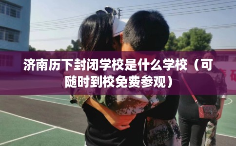 济南历下封闭学校是什么学校（可随时到校免费参观）