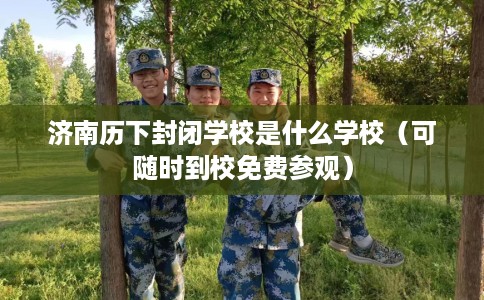 济南历下封闭学校是什么学校（可随时到校免费参观）