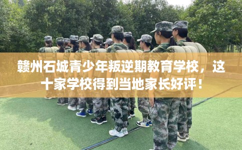 赣州石城青少年叛逆期教育学校，这十家学校得到当地家长好评！