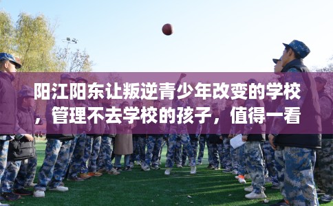 阳江阳东让叛逆青少年改变的学校，管理不去学校的孩子，值得一看！