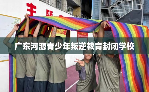 广东河源青少年叛逆教育封闭学校
