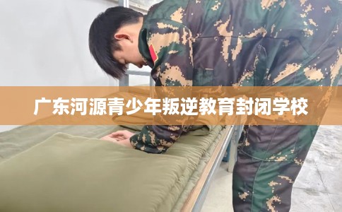 广东河源青少年叛逆教育封闭学校