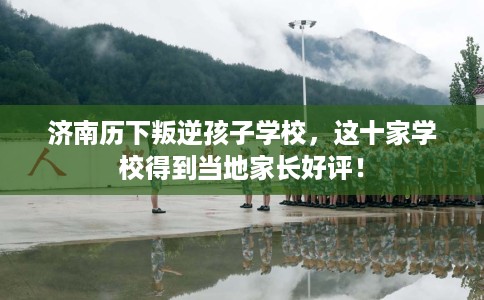 济南历下叛逆孩子学校，这十家学校得到当地家长好评！