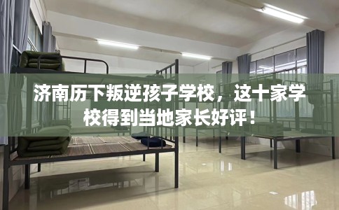 济南历下叛逆孩子学校，这十家学校得到当地家长好评！