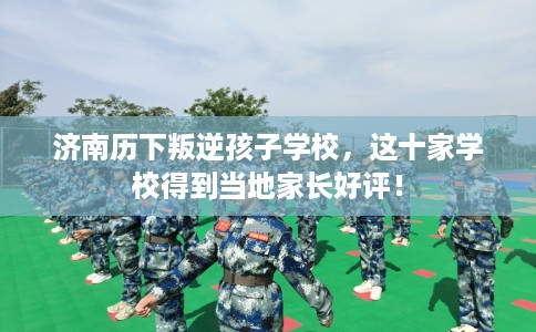 济南历下叛逆孩子学校，这十家学校得到当地家长好评！