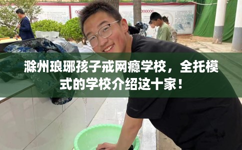 滁州琅琊孩子戒网瘾学校，全托模式的学校介绍这十家！
