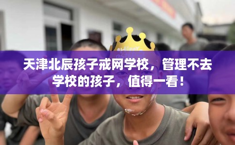 天津北辰孩子戒网学校，管理不去学校的孩子，值得一看！