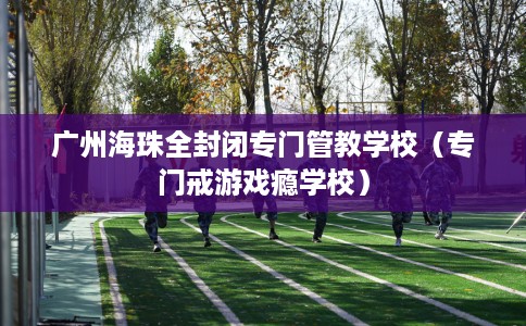 广州海珠全封闭专门管教学校（专门戒游戏瘾学校）