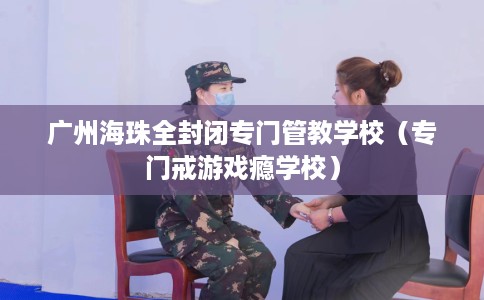广州海珠全封闭专门管教学校（专门戒游戏瘾学校）