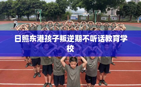 日照东港孩子叛逆期不听话教育学校