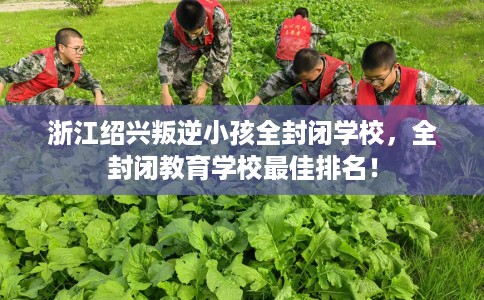 浙江绍兴叛逆小孩全封闭学校，全封闭教育学校最佳排名！