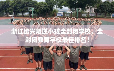 浙江绍兴叛逆小孩全封闭学校，全封闭教育学校最佳排名！
