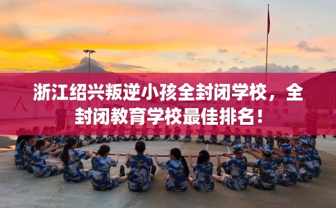 浙江绍兴叛逆小孩全封闭学校，全封闭教育学校最佳排名！