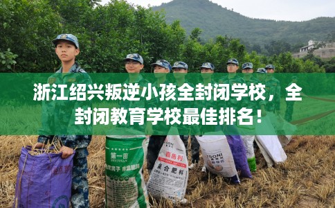 浙江绍兴叛逆小孩全封闭学校，全封闭教育学校最佳排名！