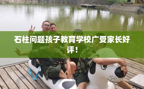 石柱问题孩子教育学校广受家长好评！