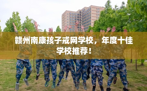 赣州南康孩子戒网学校，年度十佳学校推荐！