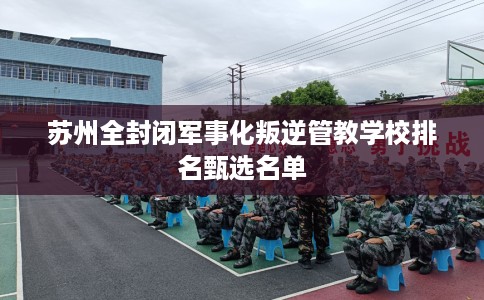 苏州全封闭军事化叛逆管教学校排名甄选名单