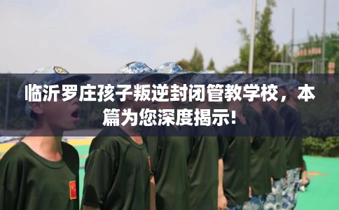 临沂罗庄孩子叛逆封闭管教学校，本篇为您深度揭示!