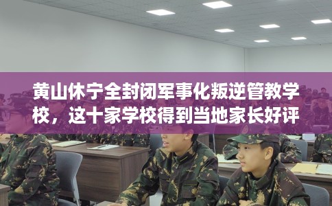 黄山休宁全封闭军事化叛逆管教学校，这十家学校得到当地家长好评！