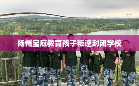 扬州宝应教育孩子叛逆封闭学校