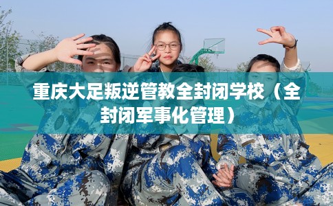 重庆大足叛逆管教全封闭学校（全封闭军事化管理）