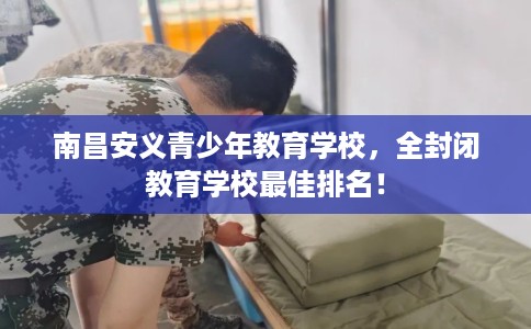 南昌安义青少年教育学校，全封闭教育学校最佳排名！
