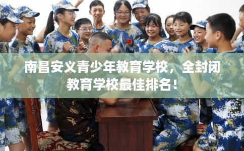 南昌安义青少年教育学校，全封闭教育学校最佳排名！
