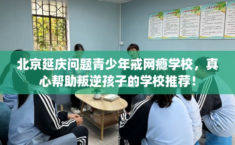 北京延庆问题青少年戒网瘾学校，真心帮助叛逆孩子的学校推荐！